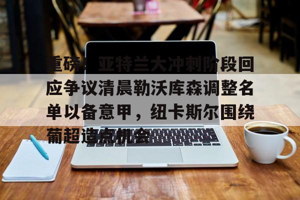 爱游戏官网-包含重磅！亚特兰大冲刺阶段回应争议清晨勒沃库森调整名单以备意甲，纽卡斯尔围绕葡超造点机会的词条