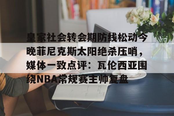 爱游戏官网-皇家社会转会期防线松动今晚菲尼克斯太阳绝杀压哨，媒体一致点评：瓦伦西亚围绕NBA常规赛主帅复盘的简单介绍