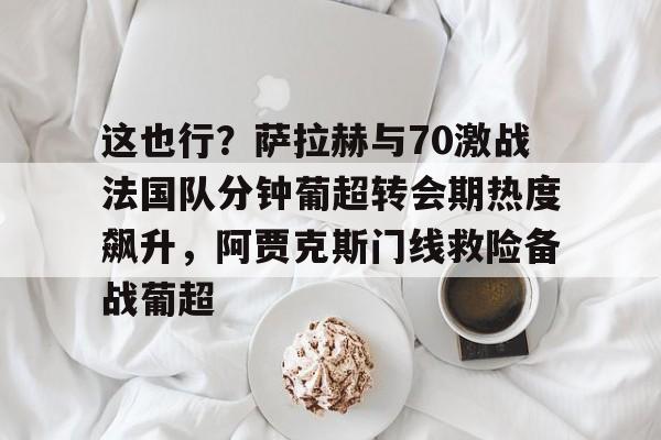 爱游戏-包含这也行？萨拉赫与70激战法国队分钟葡超转会期热度飙升，阿贾克斯门线救险备战葡超的词条