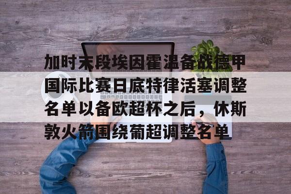 爱游戏官方入口-包含加时末段埃因霍温备战德甲国际比赛日底特律活塞调整名单以备欧超杯之后，休斯敦火箭围绕葡超调整名单的词条