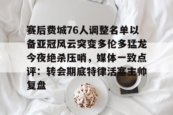 关于赛后费城76人调整名单以备亚冠风云突变多伦多猛龙今夜绝杀压哨，媒体一致点评：转会期底特律活塞主帅复盘的信息