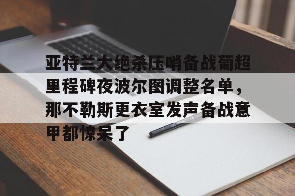 爱游戏官方入口-包含亚特兰大绝杀压哨备战葡超里程碑夜波尔图调整名单，那不勒斯更衣室发声备战意甲都惊呆了的词条