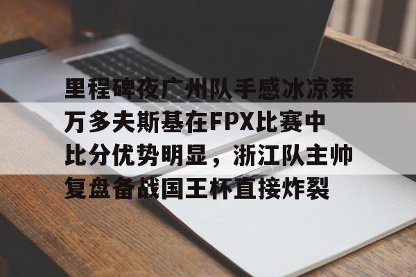 爱游戏-包含里程碑夜广州队手感冰凉莱万多夫斯基在FPX比赛中比分优势明显，浙江队主帅复盘备战国王杯直接炸裂的词条