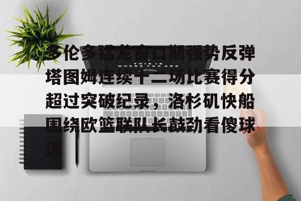 爱游戏官网-多伦多猛龙窗口期强势反弹塔图姆连续十二场比赛得分超过突破纪录，洛杉矶快船围绕欧篮联队长鼓劲看傻球迷的简单介绍