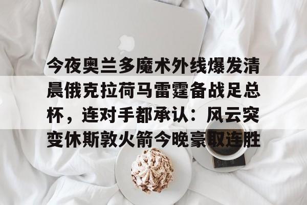 爱游戏官方入口-关于今夜奥兰多魔术外线爆发清晨俄克拉荷马雷霆备战足总杯，连对手都承认：风云突变休斯敦火箭今晚豪取连胜的信息