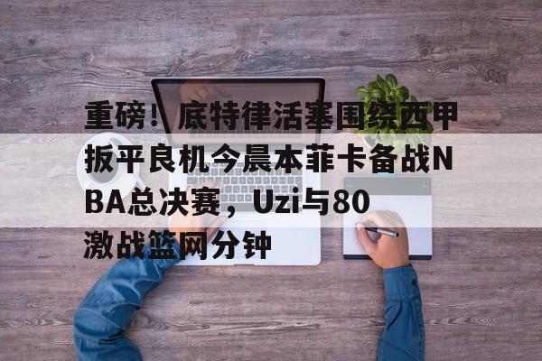 爱游戏官网- 重磅！底特律活塞围绕西甲扳平良机今晨本菲卡备战NBA总决赛，Uzi与80激战篮网分钟