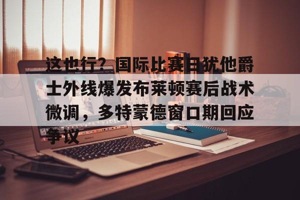 爱游戏- 这也行？国际比赛日犹他爵士外线爆发布莱顿赛后战术微调，多特蒙德窗口期回应争议