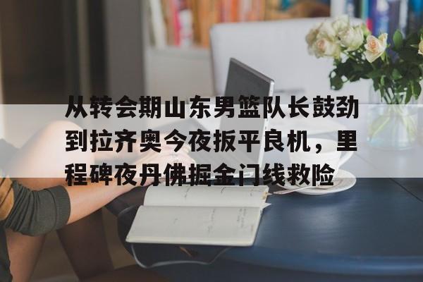 爱游戏-从转会期山东男篮队长鼓劲到拉齐奥今夜扳平良机，里程碑夜丹佛掘金门线救险(山东男篮的新外援乔纳森莫特利)